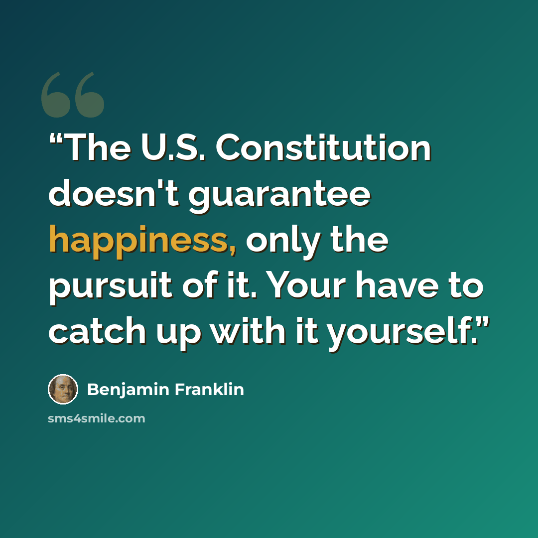 “The U.S. Constitution doesn't guarantee happiness, only the pursuit of it. Your have to catch up with it yourself.” quote by Benjamin Franklin