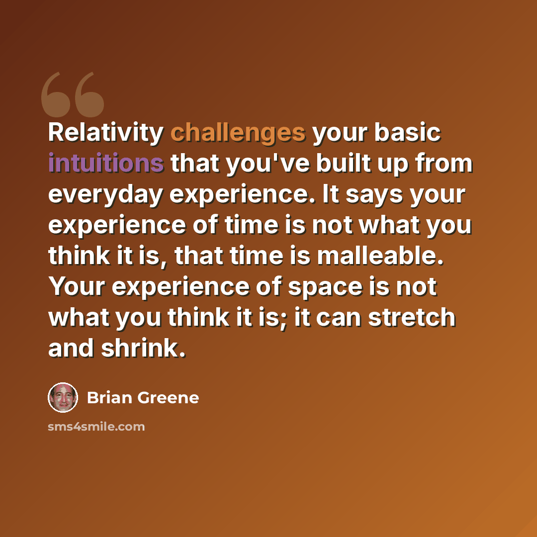 “Relativity challenges your basic intuitions that you've built up from everyday experience. It says your experience of time is not what you think it is, that time is malleable. Your experience of space is not what you think it is; it can stretch and shrink.” quote by Brian Greene