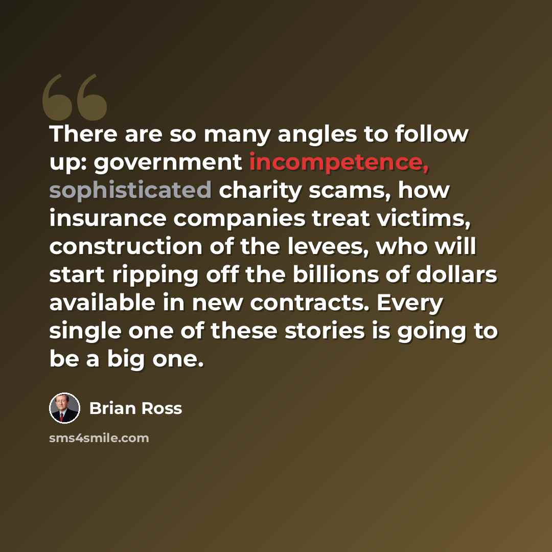 “There are so many angles to follow up: government incompetence, sophisticated charity scams, how insurance companies treat victims, construction of the levees, who will start ripping off the billions of dollars available in new contracts. Every single one of these stories is going to be a big one.” quote by Brian Ross