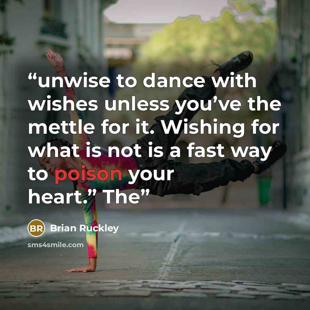 “unwise to dance with wishes unless you’ve the mettle for it. Wishing for what is not is a fast way to poison your heart.” The” quote by Brian Ruckley