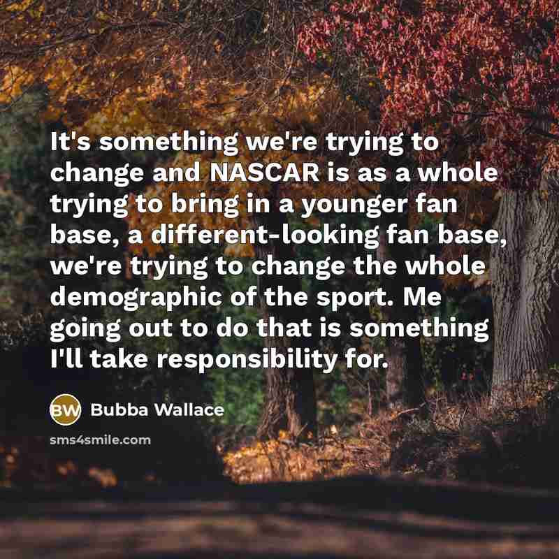“It's something we're trying to change and NASCAR is as a whole trying to bring in a younger fan base, a different-looking fan base, we're trying to change the whole demographic of the sport. Me going out to do that is something I'll take responsibility for.” quote by Bubba Wallace