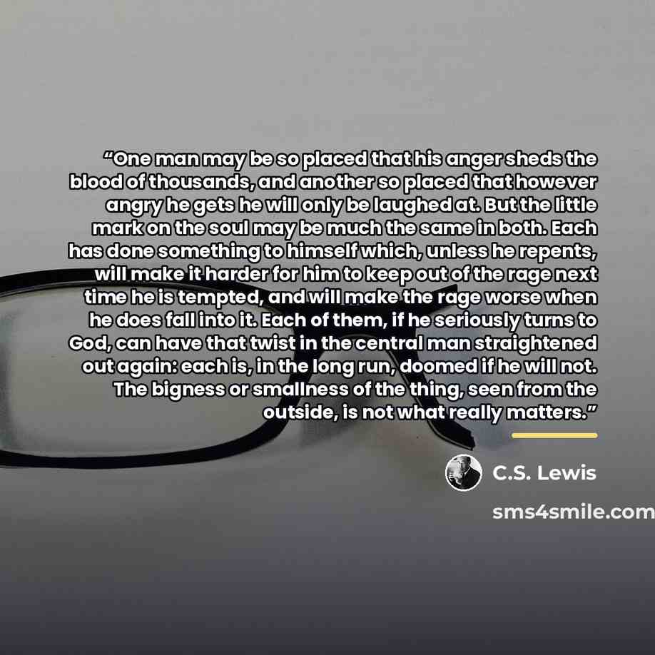 “One man may be so placed that his anger sheds the blood of thousands, and another so placed that however angry he gets he will only be laughed at. But the little mark on the soul may be much the same in both. Each has done something to himself which, unless he repents, will make it harder for him…” quote by C.S. Lewis