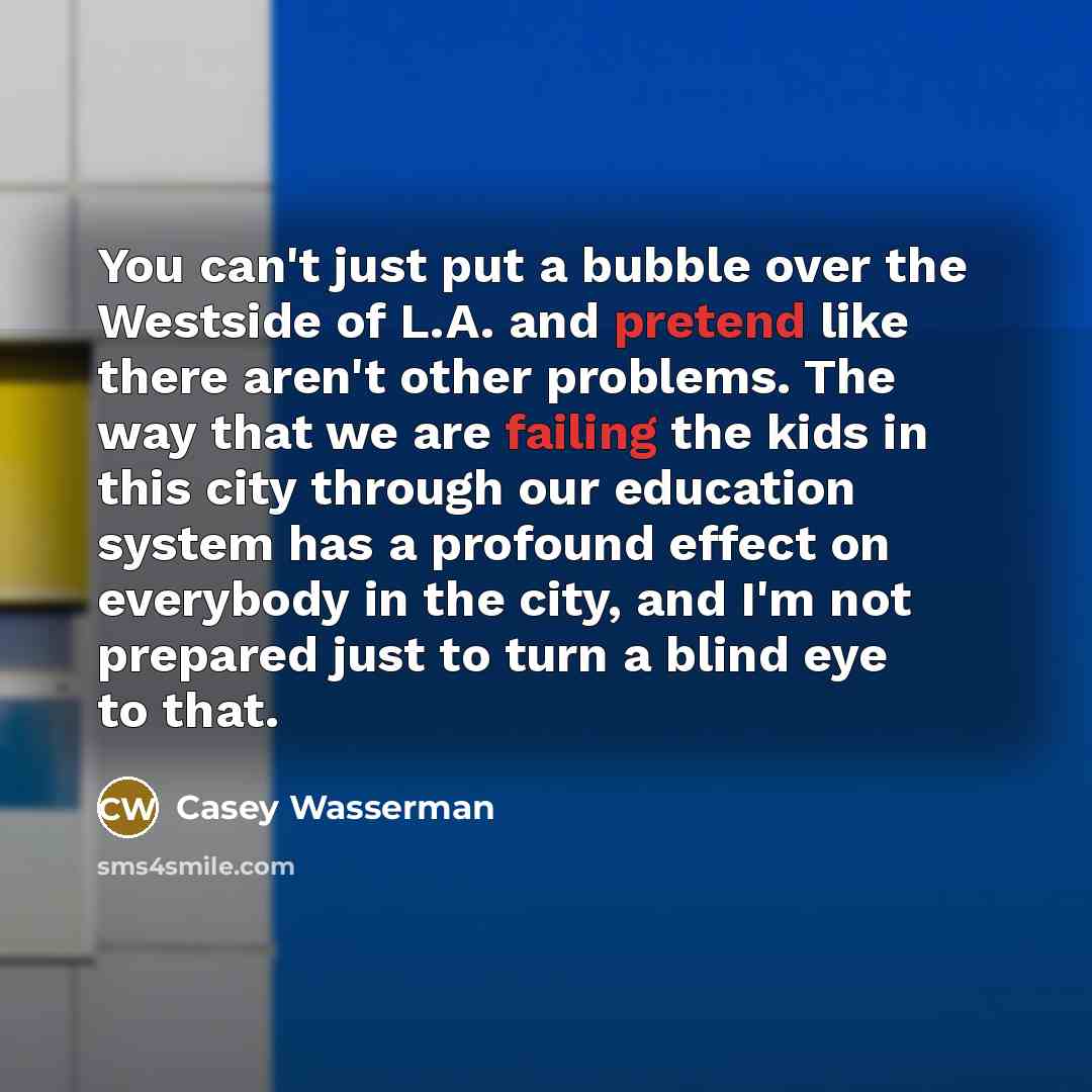 “You can't just put a bubble over the Westside of L.A. and pretend like there aren't other problems. The way that we are failing the kids in this city through our education system has a profound effect on everybody in the city, and I'm not prepared just to turn a blind eye to that.” quote by Casey Wasserman