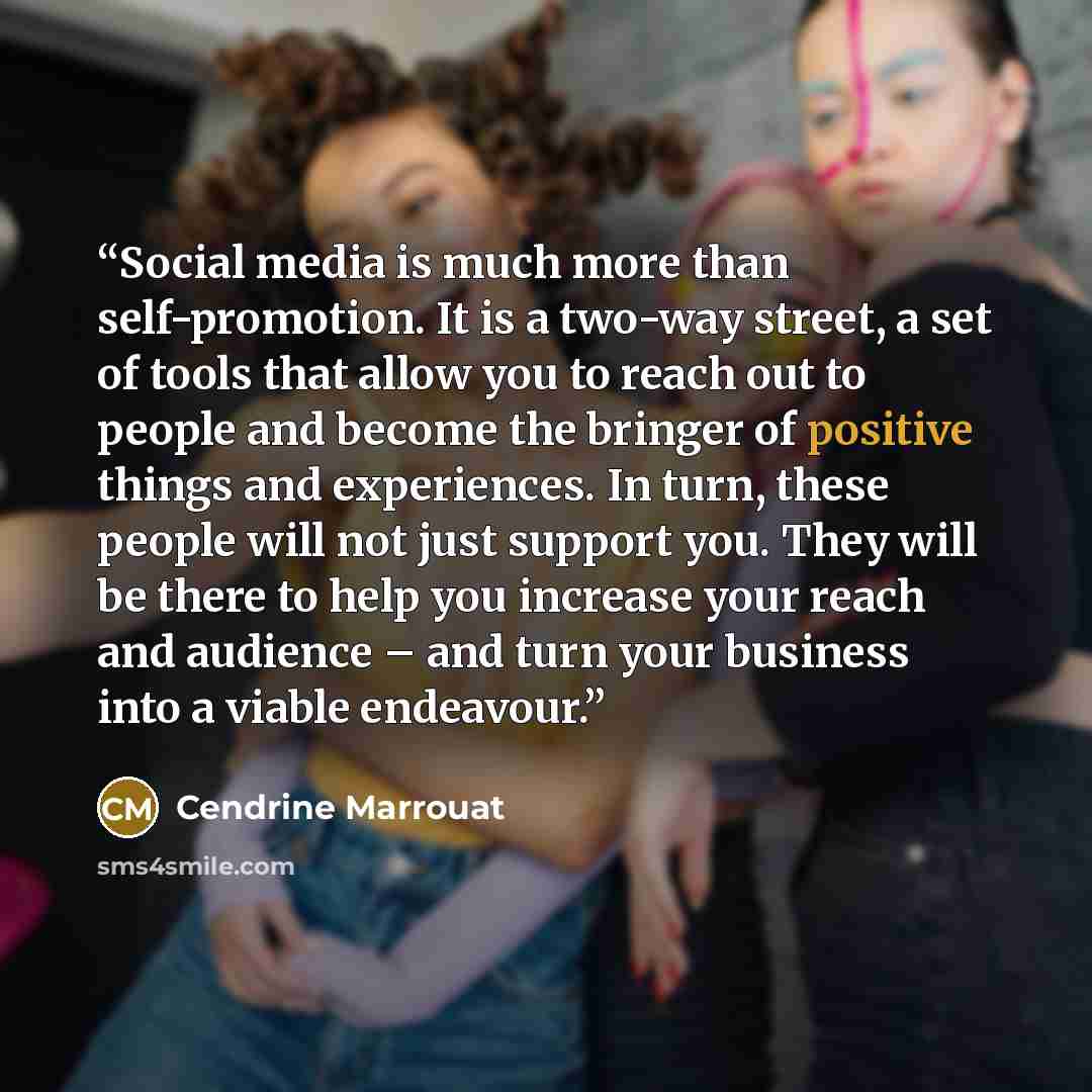 “Social media is much more than self-promotion. It is a two-way street, a set of tools that allow you to reach out to people and become the bringer of positive things and experiences. In turn, these people will not just support you. They will be there to help you increase your reach and audience –…” quote by Cendrine Marrouat