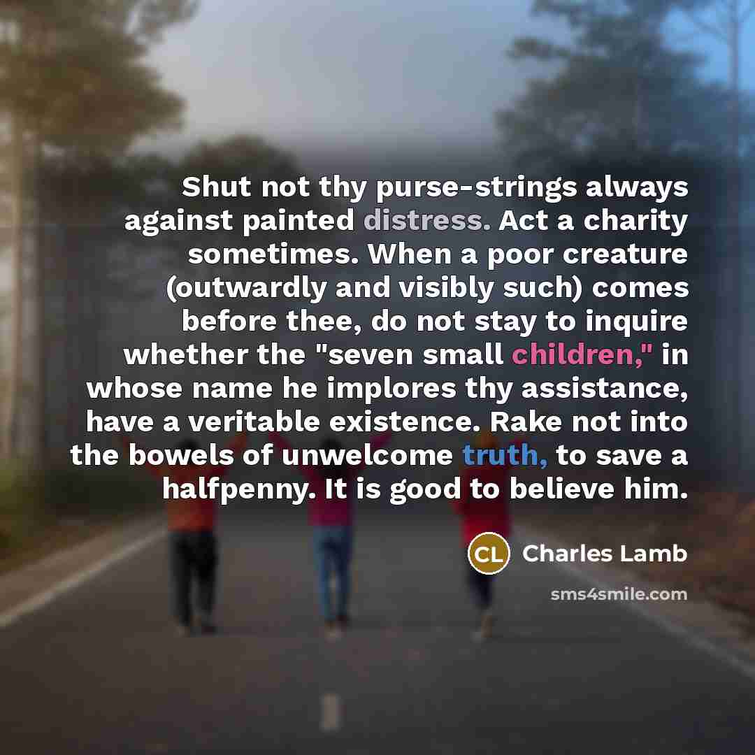 “Shut not thy purse-strings always against painted distress. Act a charity sometimes. When a poor creature (outwardly and visibly such) comes before thee, do not stay to inquire whether the "seven small children," in whose name he implores thy assistance, have a veritable existence. Rake not into…” quote by Charles Lamb