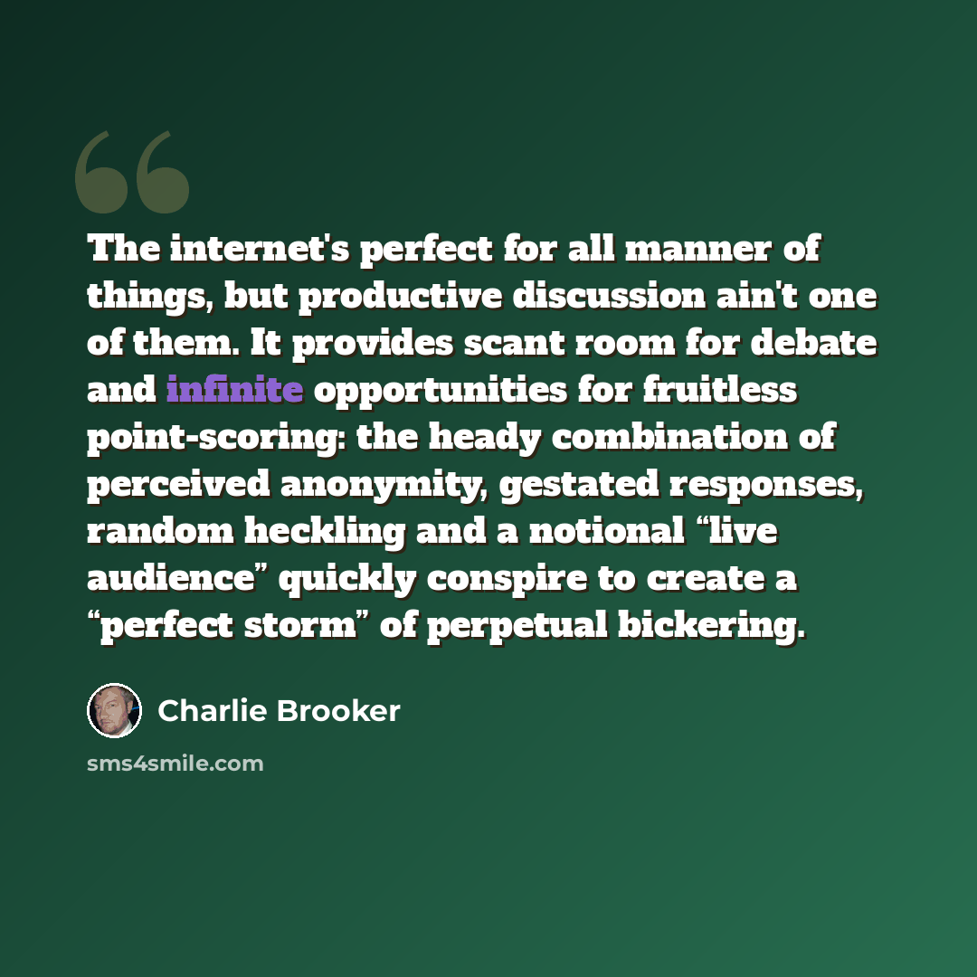 “The internet's perfect for all manner of things, but productive discussion ain't one of them. It provides scant room for debate and infinite opportunities for fruitless point-scoring: the heady combination of perceived anonymity, gestated responses, random heckling and a notional “live audience”…” quote by Charlie Brooker