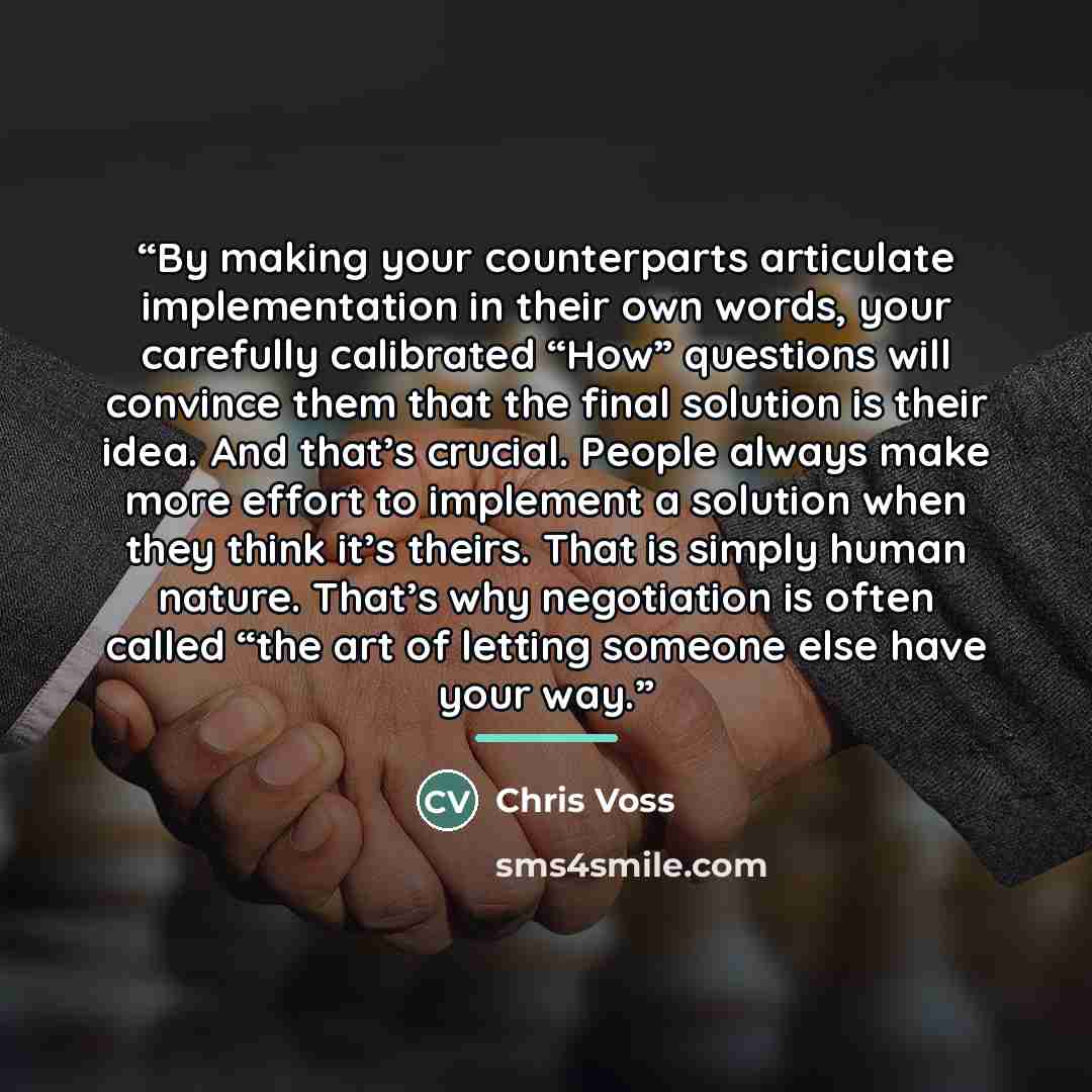 “By making your counterparts articulate implementation in their own words, your carefully calibrated “How” questions will convince them that the final solution is their idea. And that’s crucial. People always make more effort to implement a solution when they think it’s theirs. That is simply human…” quote by Chris Voss