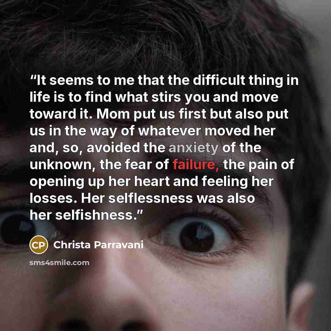 “It seems to me that the difficult thing in life is to find what stirs you and move toward it. Mom put us first but also put us in the way of whatever moved her and, so, avoided the anxiety of the unknown, the fear of failure, the pain of opening up her heart and feeling her losses. Her…” quote by Christa Parravani
