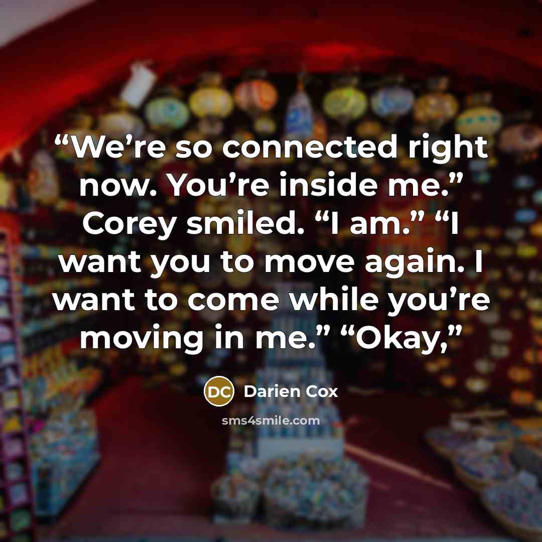 “We’re so connected right now. You’re inside me.” Corey smiled. “I am.” “I want you to move again. I want to come while you’re moving in me.” “Okay,” quote by Darien Cox