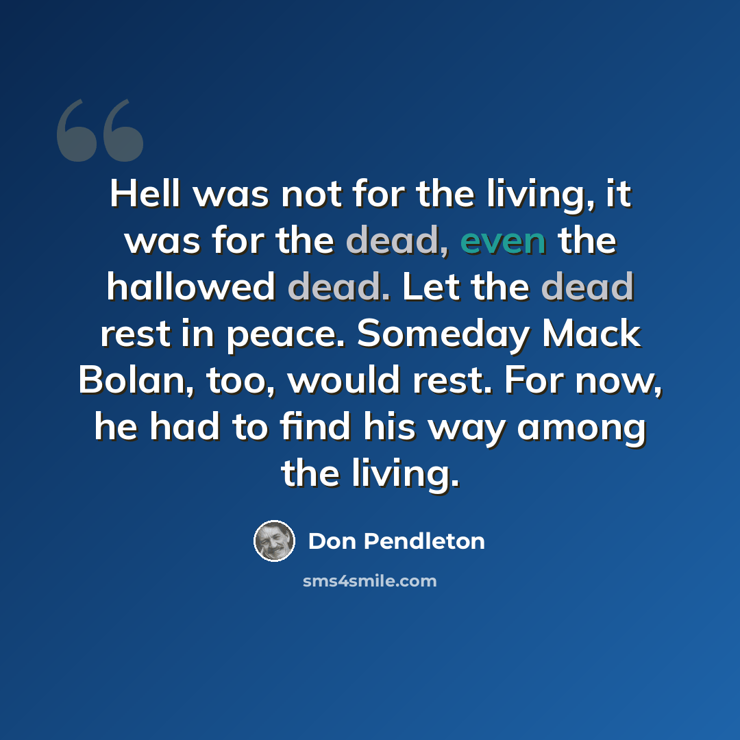 “Hell was not for the living, it was for the dead, even the hallowed dead. Let the dead rest in peace. Someday Mack Bolan, too, would rest. For now, he had to find his way among the living.” quote by Don Pendleton