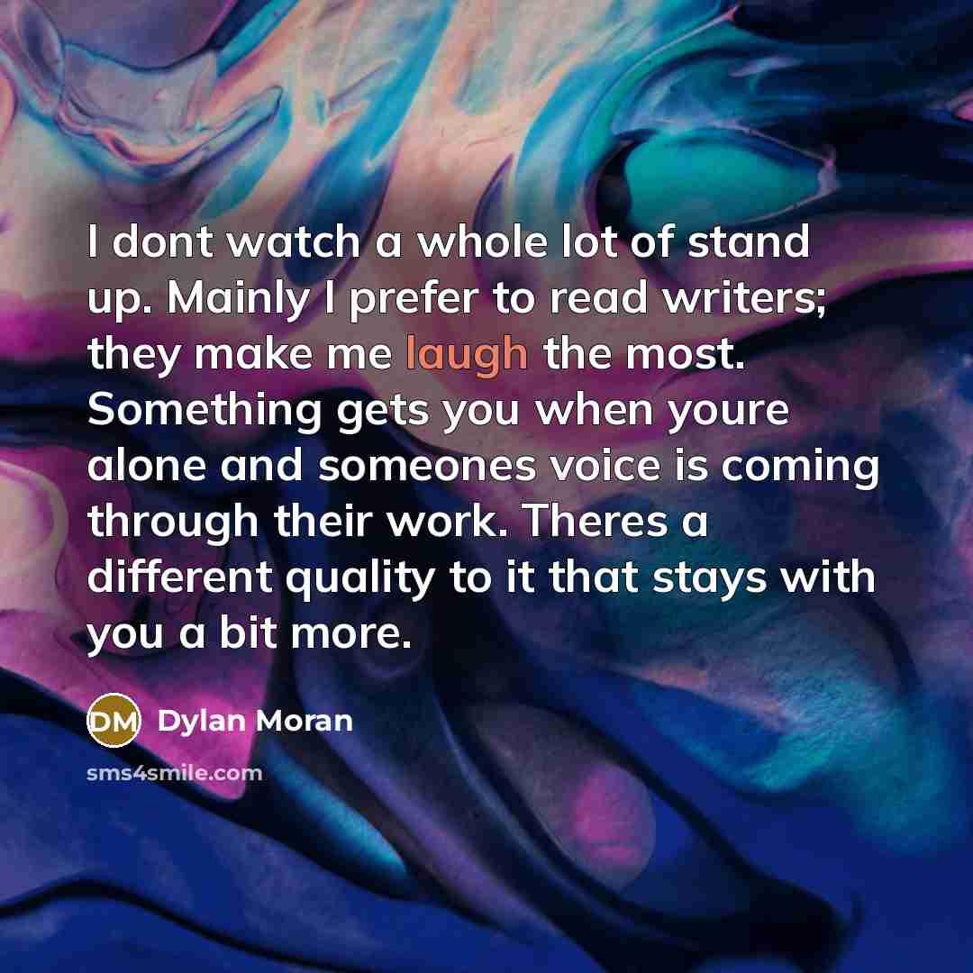 “I dont watch a whole lot of stand up. Mainly I prefer to read writers; they make me laugh the most. Something gets you when youre alone and someones voice is coming through their work. Theres a different quality to it that stays with you a bit more.” quote by Dylan Moran