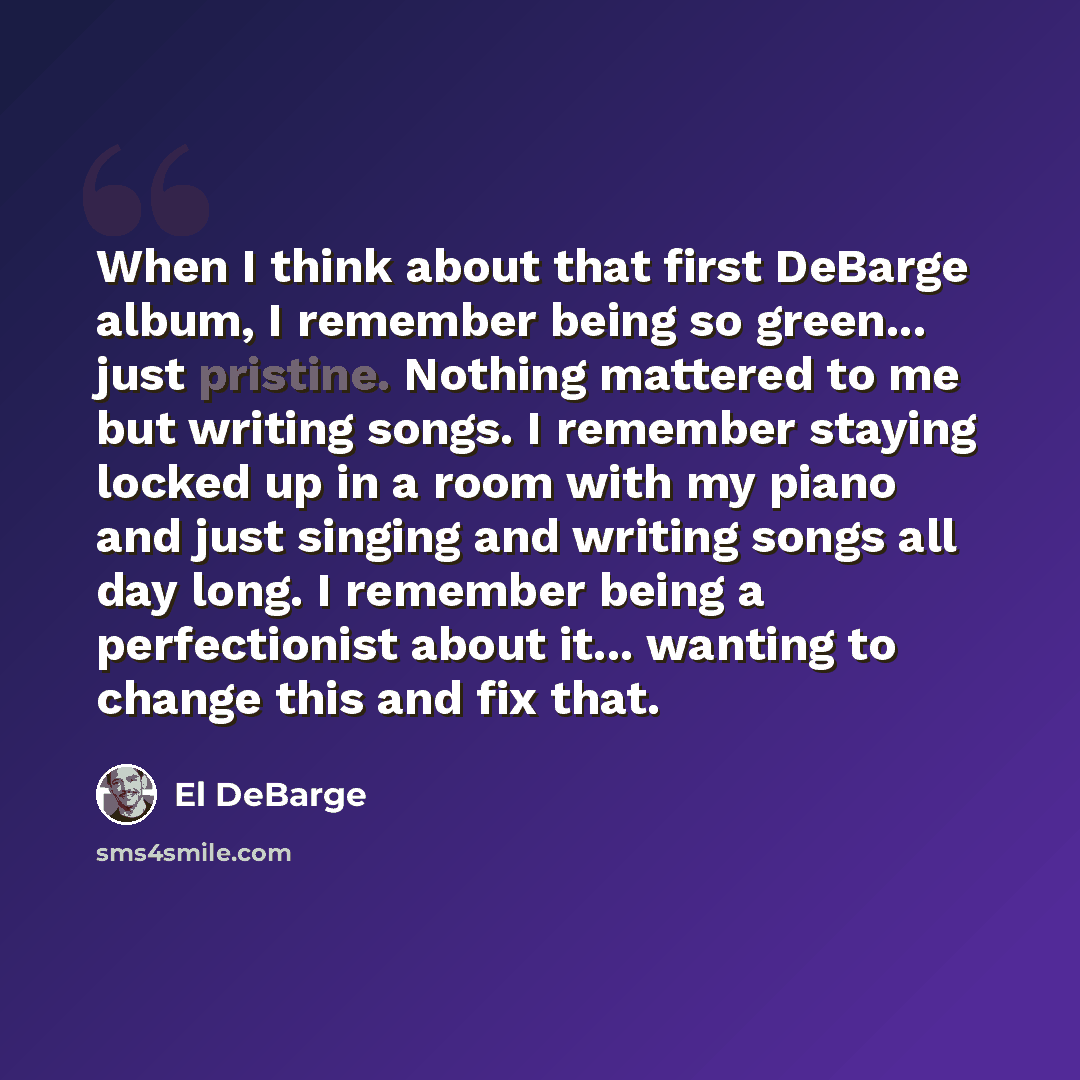 “When I think about that first DeBarge album, I remember being so green... just pristine. Nothing mattered to me but writing songs. I remember staying locked up in a room with my piano and just singing and writing songs all day long. I remember being a perfectionist about it... wanting to change…” quote by El DeBarge