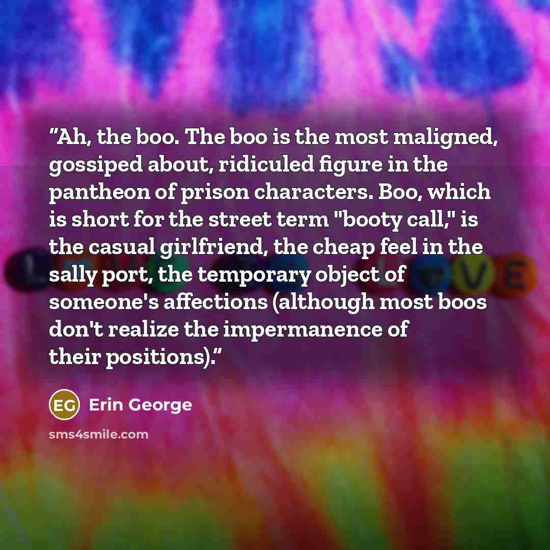 “Ah, the boo. The boo is the most maligned, gossiped about, ridiculed figure in the pantheon of prison characters. Boo, which is short for the street term "booty call," is the casual girlfriend, the cheap feel in the sally port, the temporary object of someone's affections (although most boos don't…” quote by Erin George