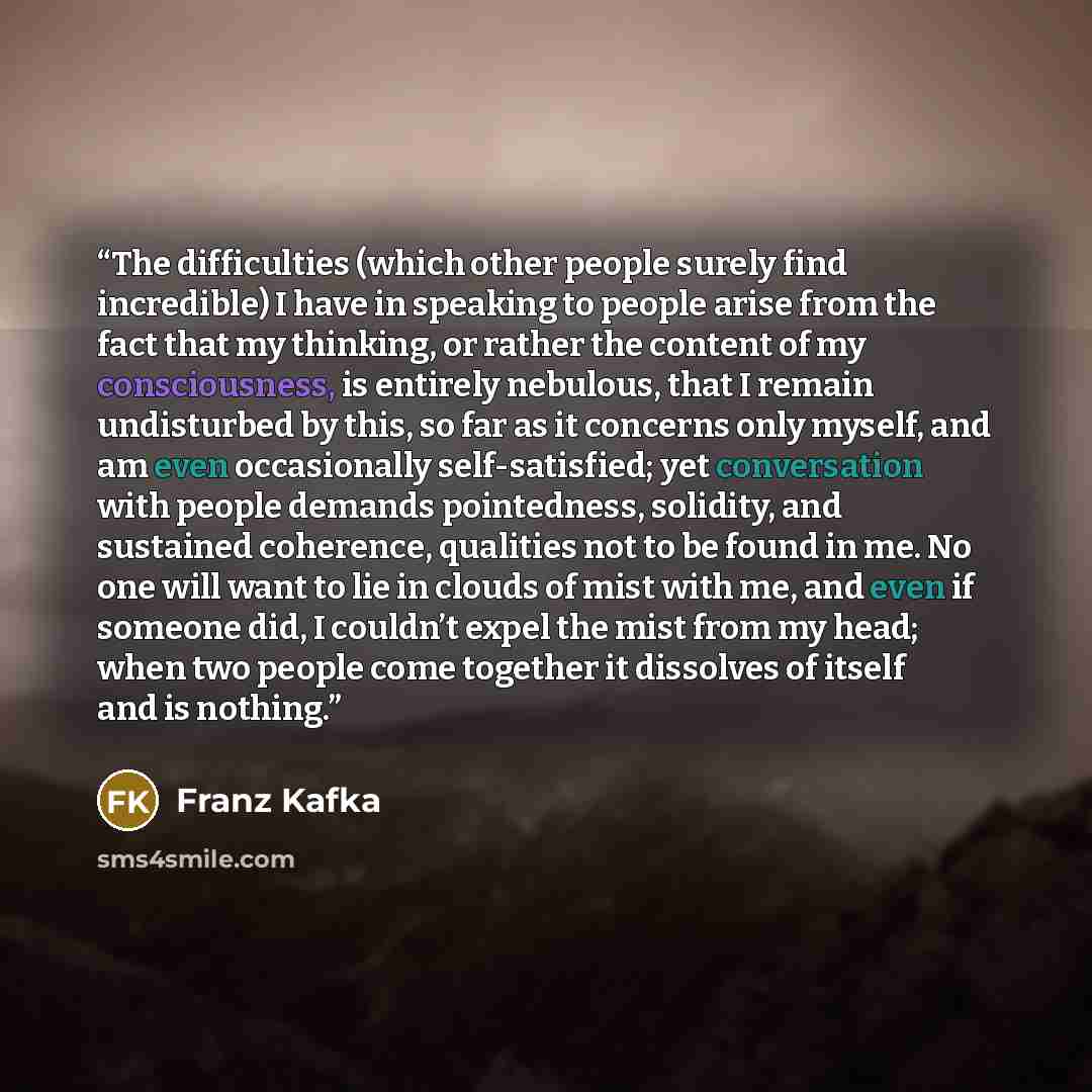 “The difficulties (which other people surely find incredible) I have in speaking to people arise from the fact that my thinking, or rather the content of my consciousness, is entirely nebulous, that I remain undisturbed by this, so far as it concerns only myself, and am even occasionally…” quote by Franz Kafka