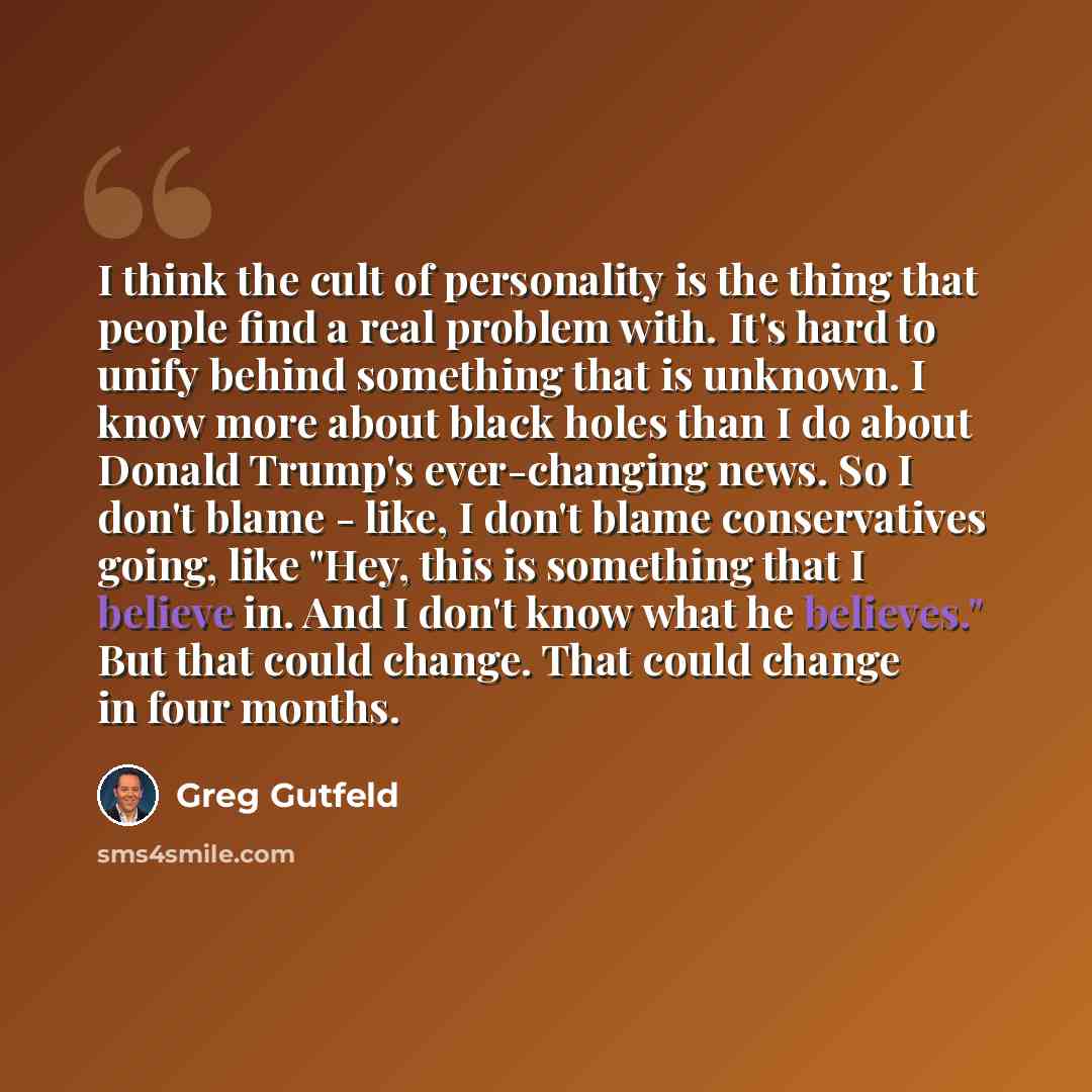 “I think the cult of personality is the thing that people find a real problem with. It's hard to unify behind something that is unknown. I know more about black holes than I do about Donald Trump's ever-changing news. So I don't blame - like, I don't blame conservatives going, like "Hey, this is…” quote by Greg Gutfeld