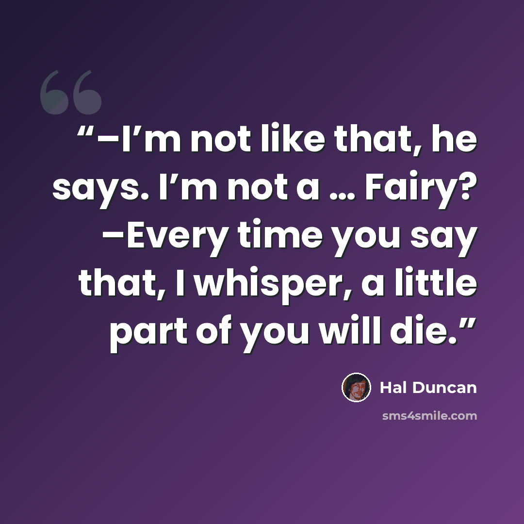 “–I’m not like that, he says. I’m not a … Fairy? –Every time you say that, I whisper, a little part of you will die.” quote by Hal Duncan