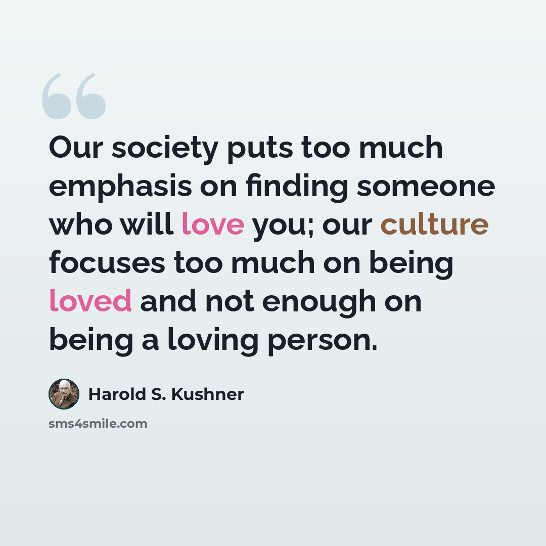 “Our society puts too much emphasis on finding someone who will love you; our culture focuses too much on being loved and not enough on being a loving person.” quote by Harold S. Kushner