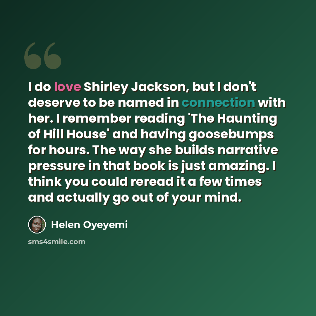 “I do love Shirley Jackson, but I don't deserve to be named in connection with her. I remember reading 'The Haunting of Hill House' and having goosebumps for hours. The way she builds narrative pressure in that book is just amazing. I think you could reread it a few times and actually go out of…” quote by Helen Oyeyemi