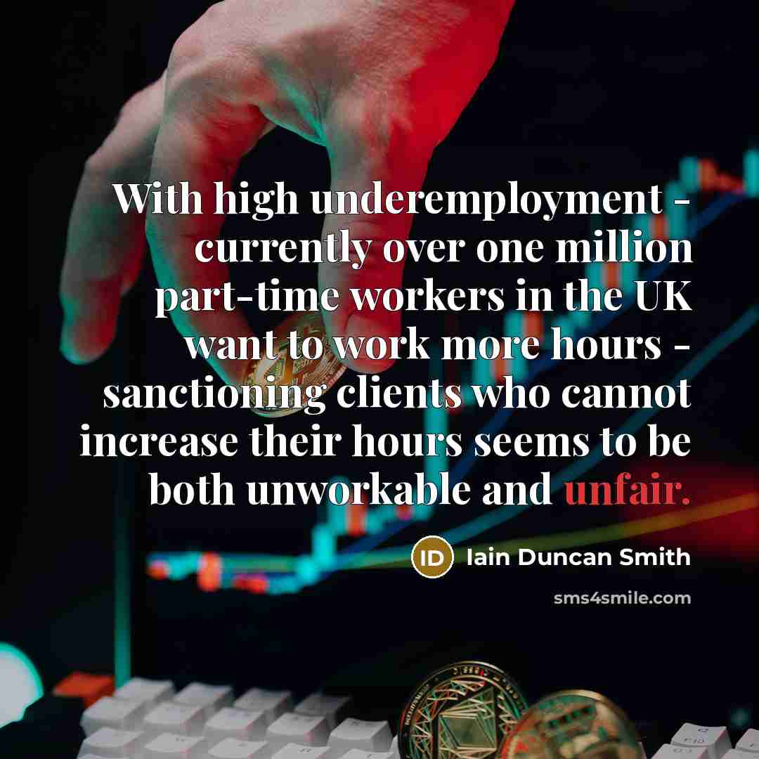“With high underemployment - currently over one million part-time workers in the UK want to work more hours - sanctioning clients who cannot increase their hours seems to be both unworkable and unfair.” quote by Iain Duncan Smith