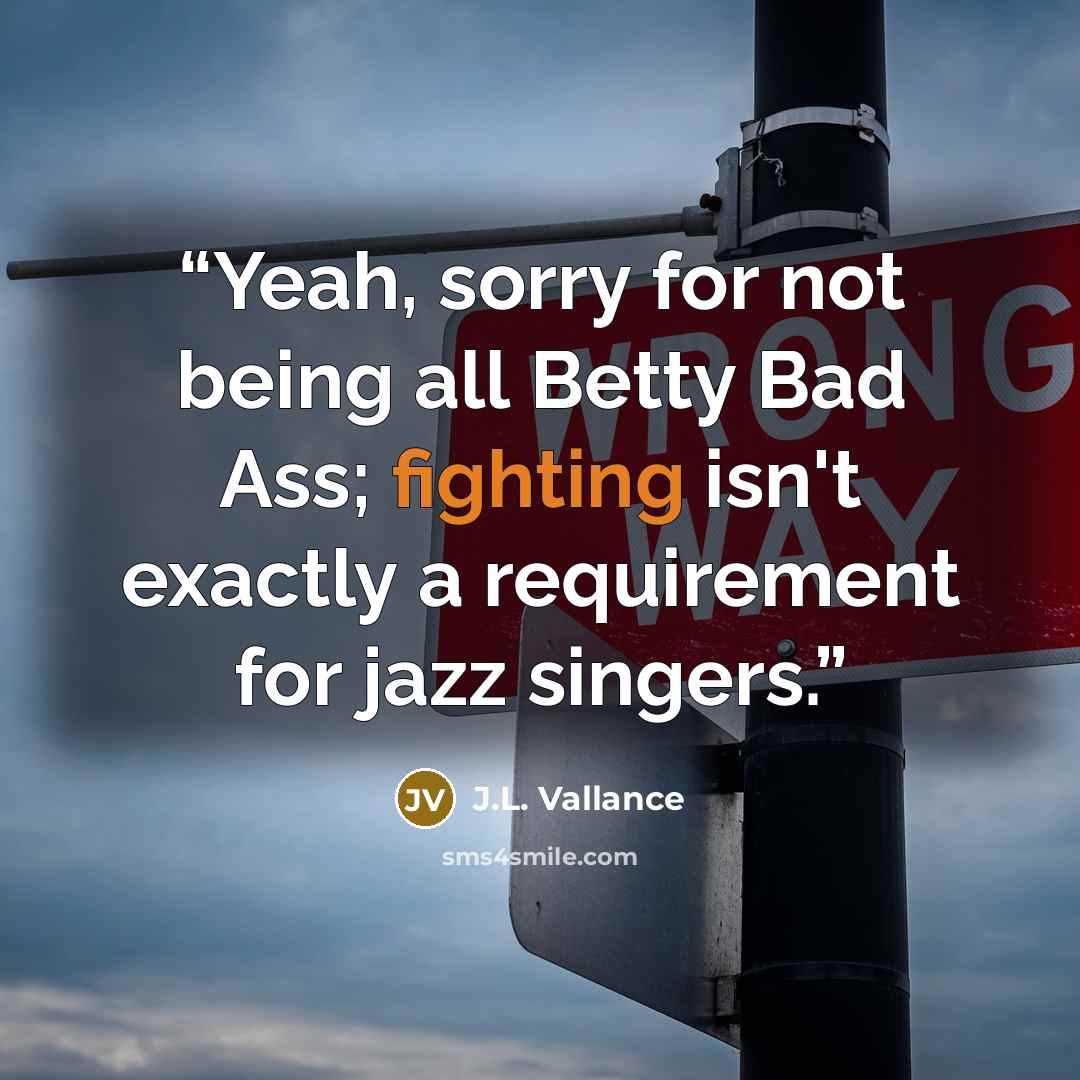 “Yeah, sorry for not being all Betty Bad Ass; fighting isn't exactly a requirement for jazz singers.” quote by J.L. Vallance