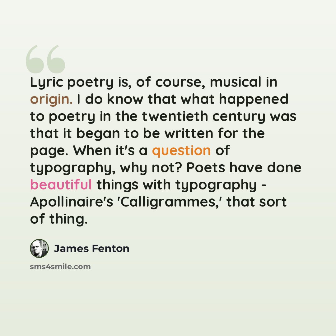 “Lyric poetry is, of course, musical in origin. I do know that what happened to poetry in the twentieth century was that it began to be written for the page. When it's a question of typography, why not? Poets have done beautiful things with typography - Apollinaire's 'Calligrammes,' that sort of…” quote by James Fenton