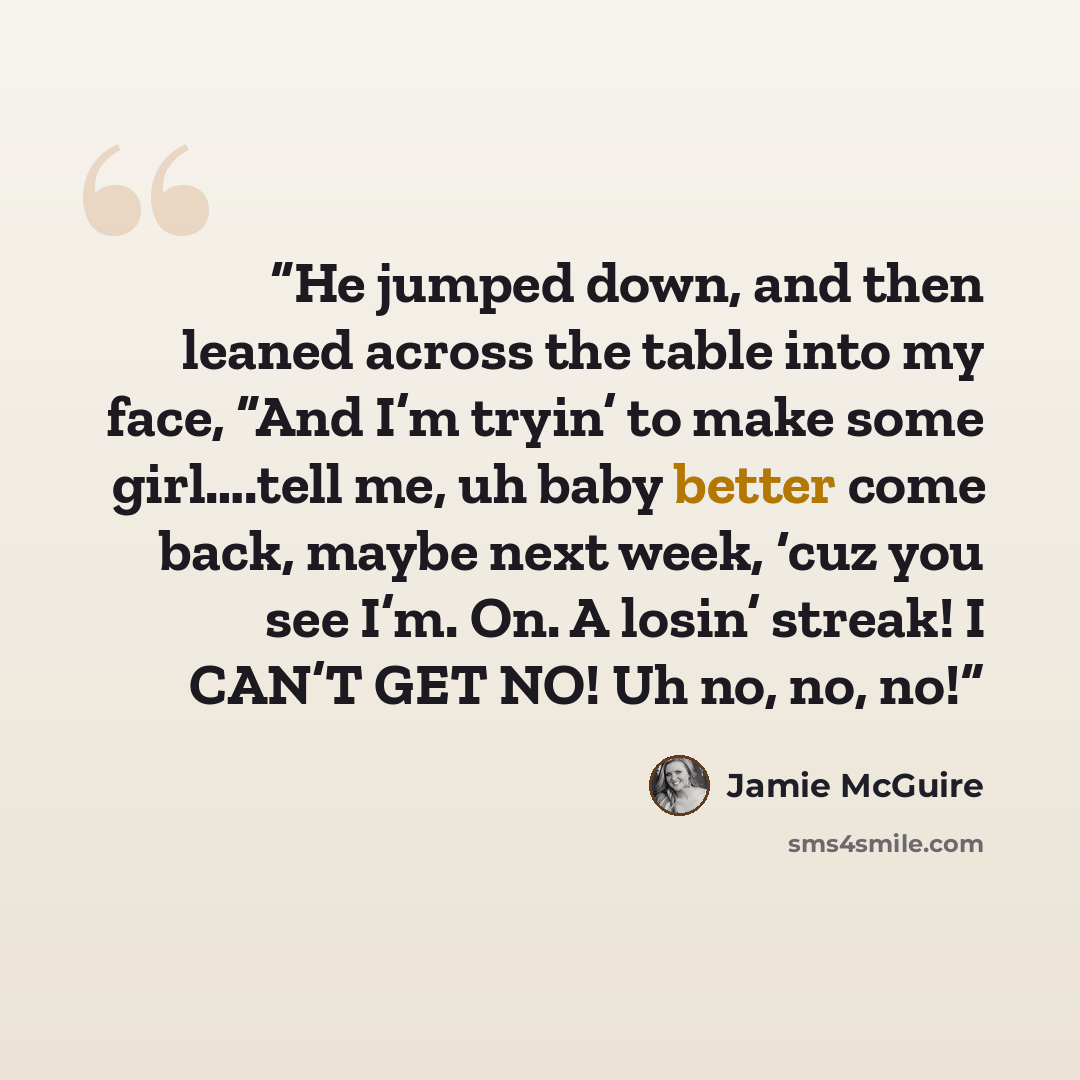 “He jumped down, and then leaned across the table into my face, “And I’m tryin’ to make some girl….tell me, uh baby better come back, maybe next week, ‘cuz you see I’m. On. A losin’ streak! I CAN’T GET NO! Uh no, no, no!” quote by Jamie McGuire