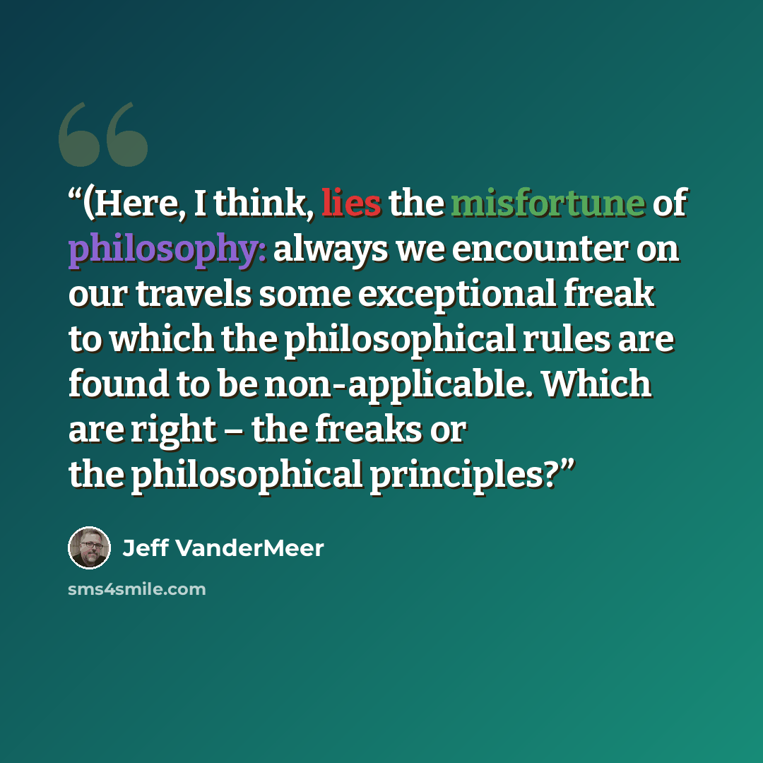 “(Here, I think, lies the misfortune of philosophy: always we encounter on our travels some exceptional freak to which the philosophical rules are found to be non-applicable. Which are right – the freaks or the philosophical principles?” quote by Jeff VanderMeer