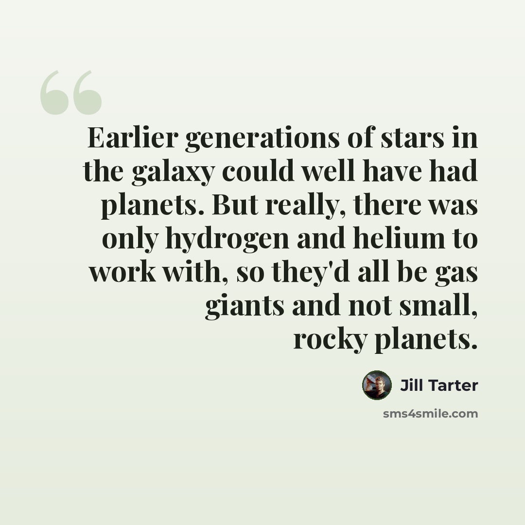 “Earlier generations of stars in the galaxy could well have had planets. But really, there was only hydrogen and helium to work with, so they'd all be gas giants and not small, rocky planets.” quote by Jill Tarter