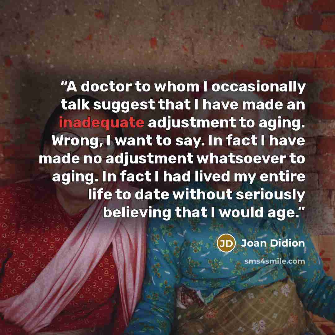 “A doctor to whom I occasionally talk suggest that I have made an inadequate adjustment to aging. Wrong, I want to say. In fact I have made no adjustment whatsoever to aging. In fact I had lived my entire life to date without seriously believing that I would age.” quote by Joan Didion