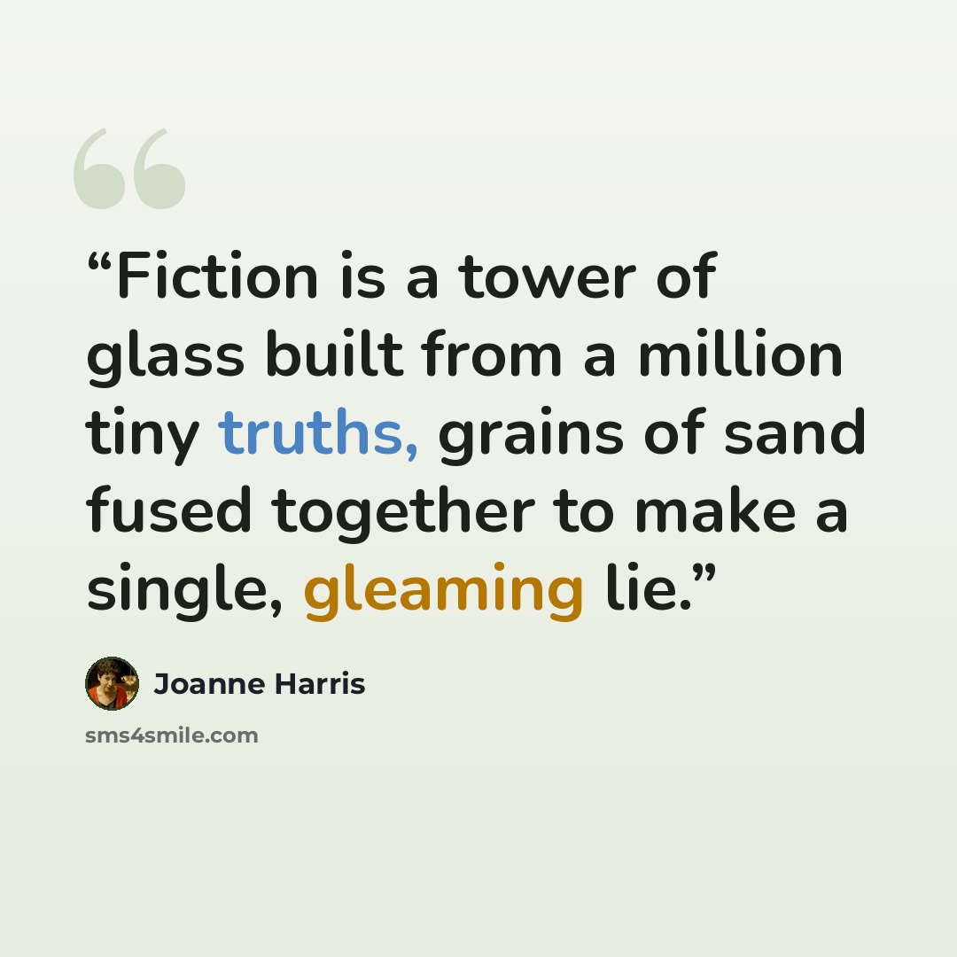 “Fiction is a tower of glass built from a million tiny truths, grains of sand fused together to make a single, gleaming lie.” quote by Joanne Harris