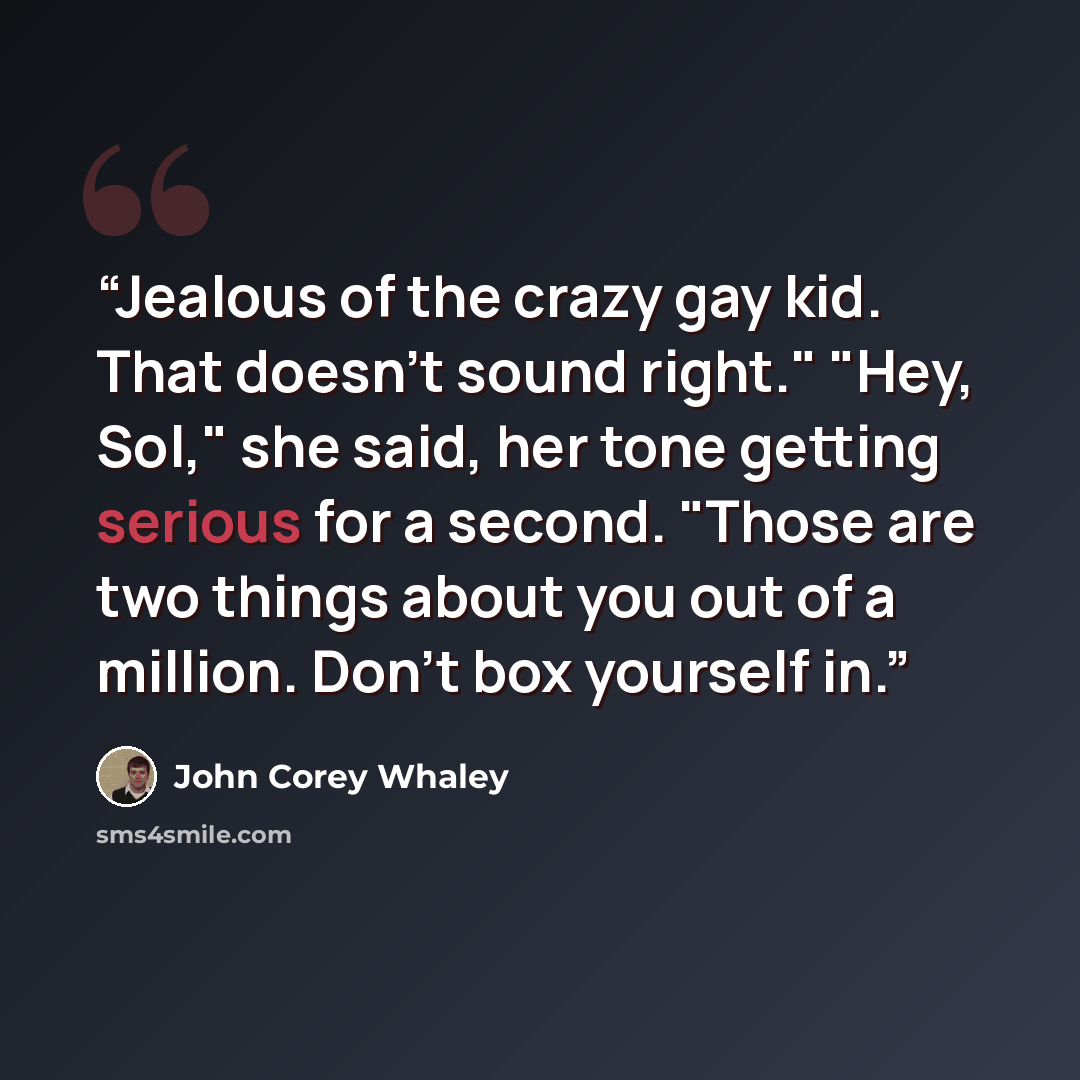“Jealous of the crazy gay kid. That doesn't sound right." "Hey, Sol," she said, her tone getting serious for a second. "Those are two things about you out of a million. Don't box yourself in.” quote by John Corey Whaley