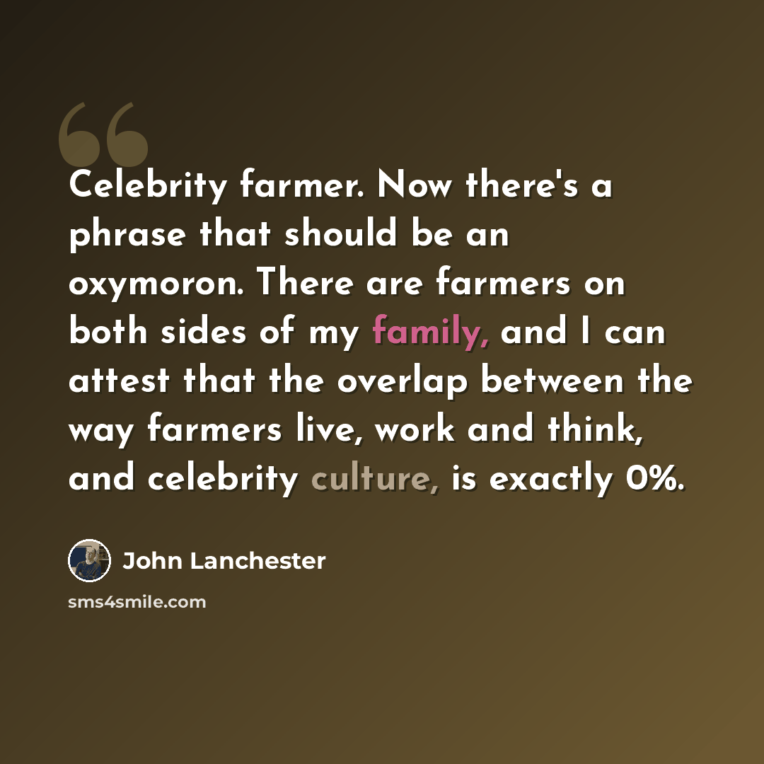 “Celebrity farmer. Now there's a phrase that should be an oxymoron. There are farmers on both sides of my family, and I can attest that the overlap between the way farmers live, work and think, and celebrity culture, is exactly 0%.” quote by John Lanchester