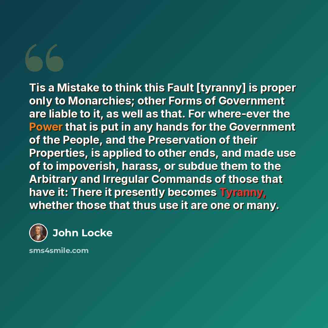 “Tis a Mistake to think this Fault [tyranny] is proper only to Monarchies; other Forms of Government are liable to it, as well as that. For where-ever the Power that is put in any hands for the Government of the People, and the Preservation of their Properties, is applied to other ends, and made…” quote by John Locke