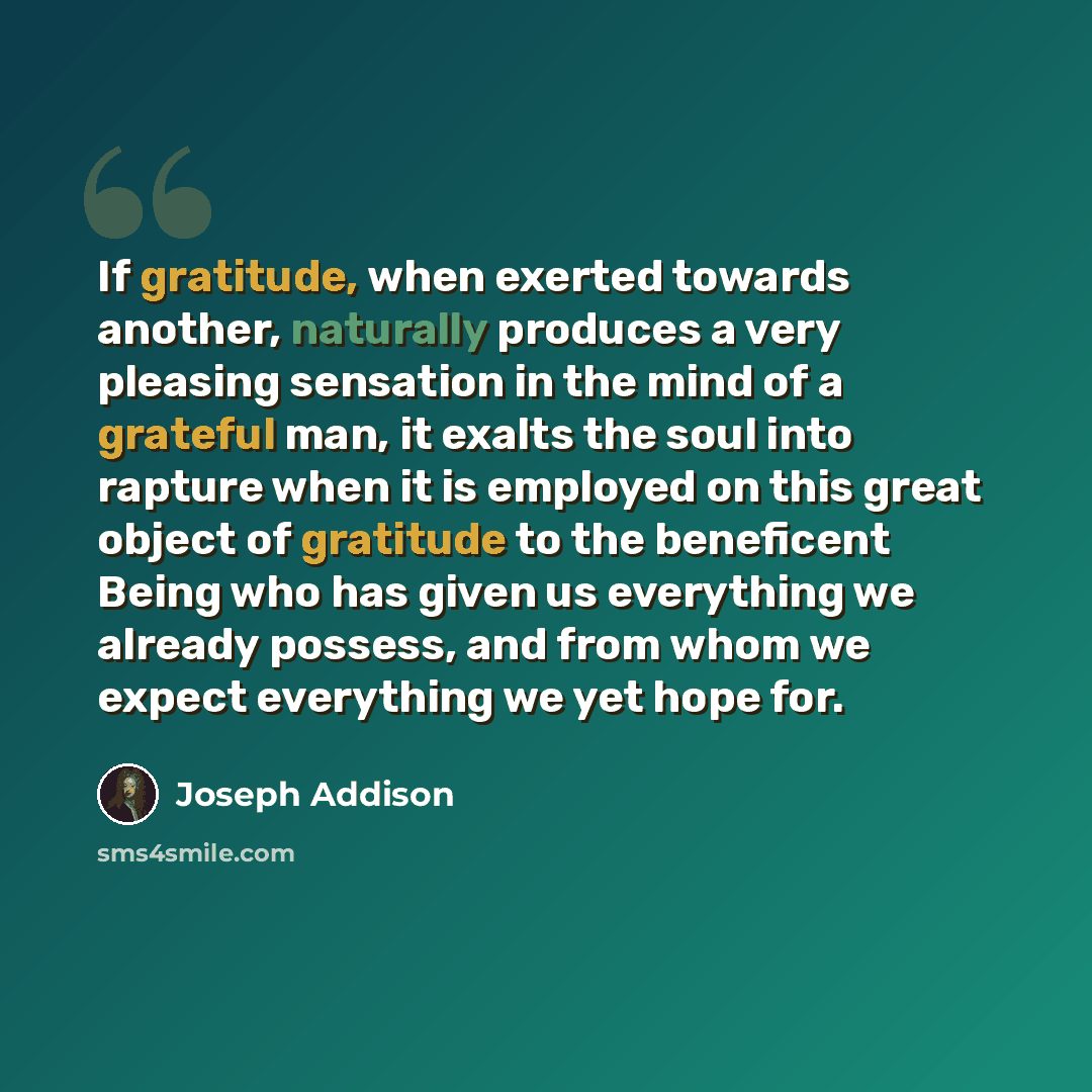 “If gratitude, when exerted towards another, naturally produces a very pleasing sensation in the mind of a grateful man, it exalts the soul into rapture when it is employed on this great object of gratitude to the beneficent Being who has given us everything we already possess, and from whom we…” quote by Joseph Addison