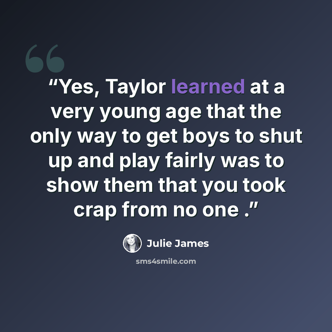 “Yes, Taylor learned at a very young age that the only way to get boys to shut up and play fairly was to show them that you took crap from no one .” quote by Julie James