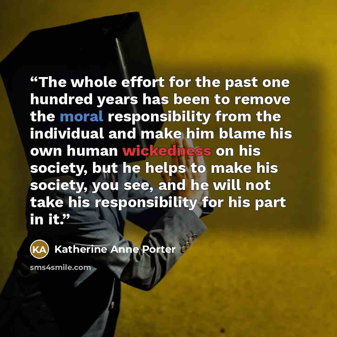 “The whole effort for the past one hundred years has been to remove the moral responsibility from the individual and make him blame his own human wickedness on his society, but he helps to make his society, you see, and he will not take his responsibility for his part in it.” quote by Katherine Anne Porter