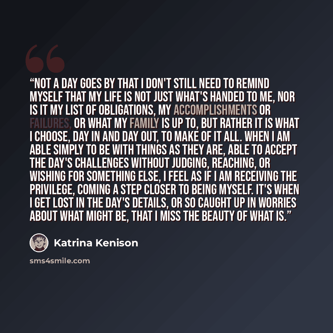 “Not a day goes by that I don't still need to remind myself that my life is not just what's handed to me, nor is it my list of obligations, my accomplishments or failures, or what my family is up to, but rather it is what I choose, day in and day out, to make of it all. When I am able simply to be…” quote by Katrina Kenison