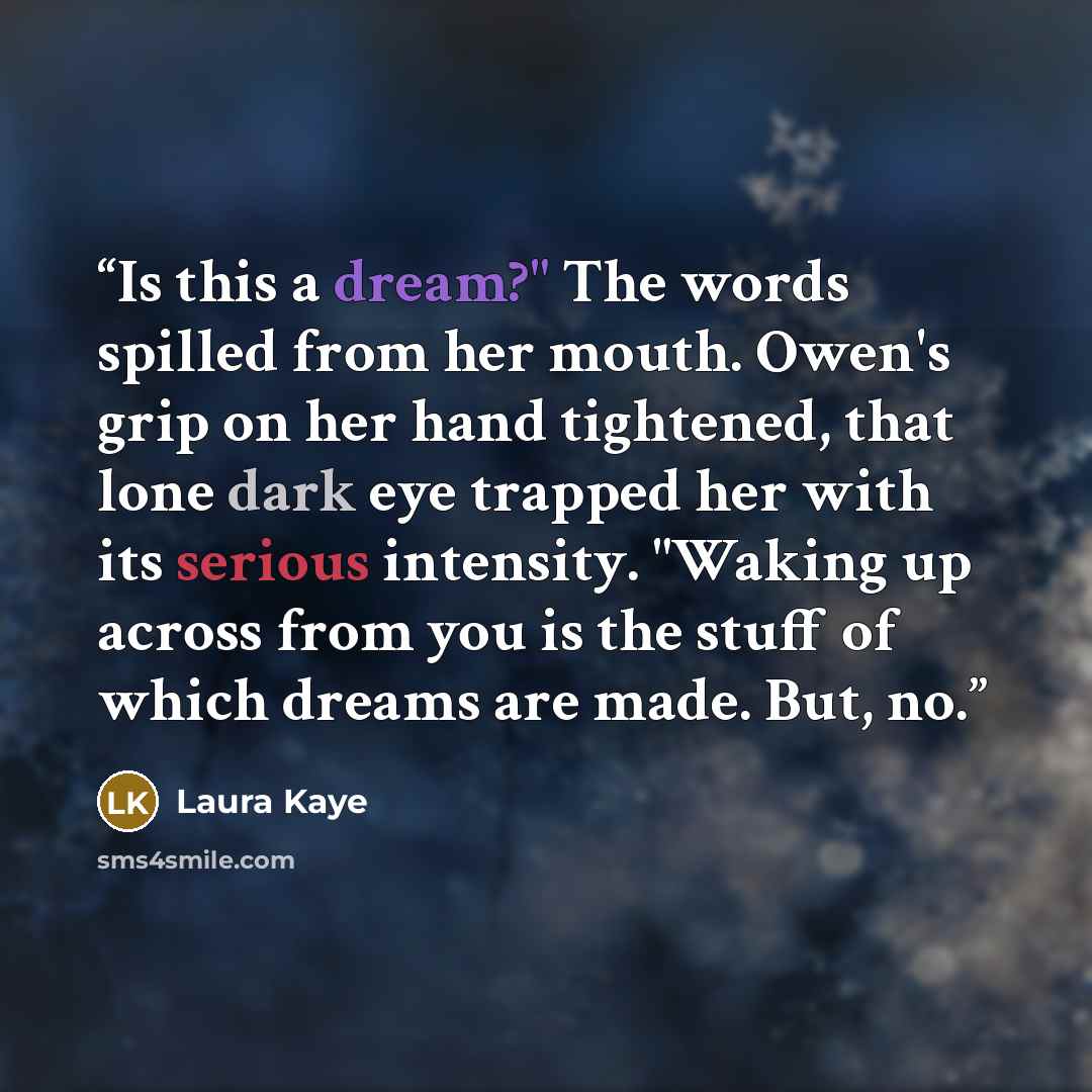 “Is this a dream?" The words spilled from her mouth. Owen's grip on her hand tightened, that lone dark eye trapped her with its serious intensity. "Waking up across from you is the stuff of which dreams are made. But, no.” quote by Laura Kaye
