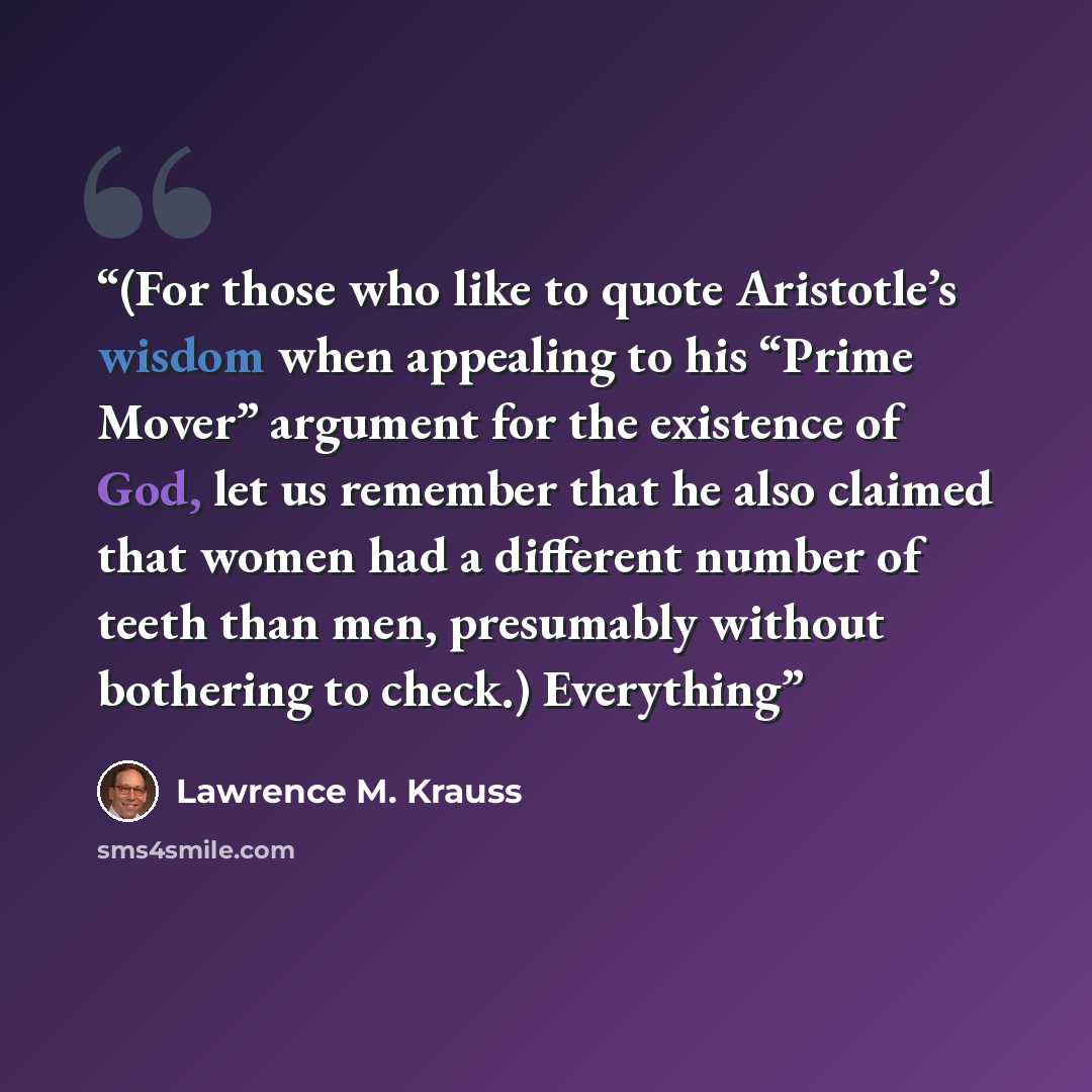 “(For those who like to quote Aristotle’s wisdom when appealing to his “Prime Mover” argument for the existence of God, let us remember that he also claimed that women had a different number of teeth than men, presumably without bothering to check.) Everything” quote by Lawrence M. Krauss