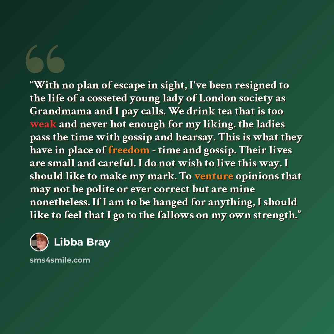 “With no plan of escape in sight, I've been resigned to the life of a cosseted young lady of London society as Grandmama and I pay calls. We drink tea that is too weak and never hot enough for my liking. the ladies pass the time with gossip and hearsay. This is what they have in place of freedom…” quote by Libba Bray