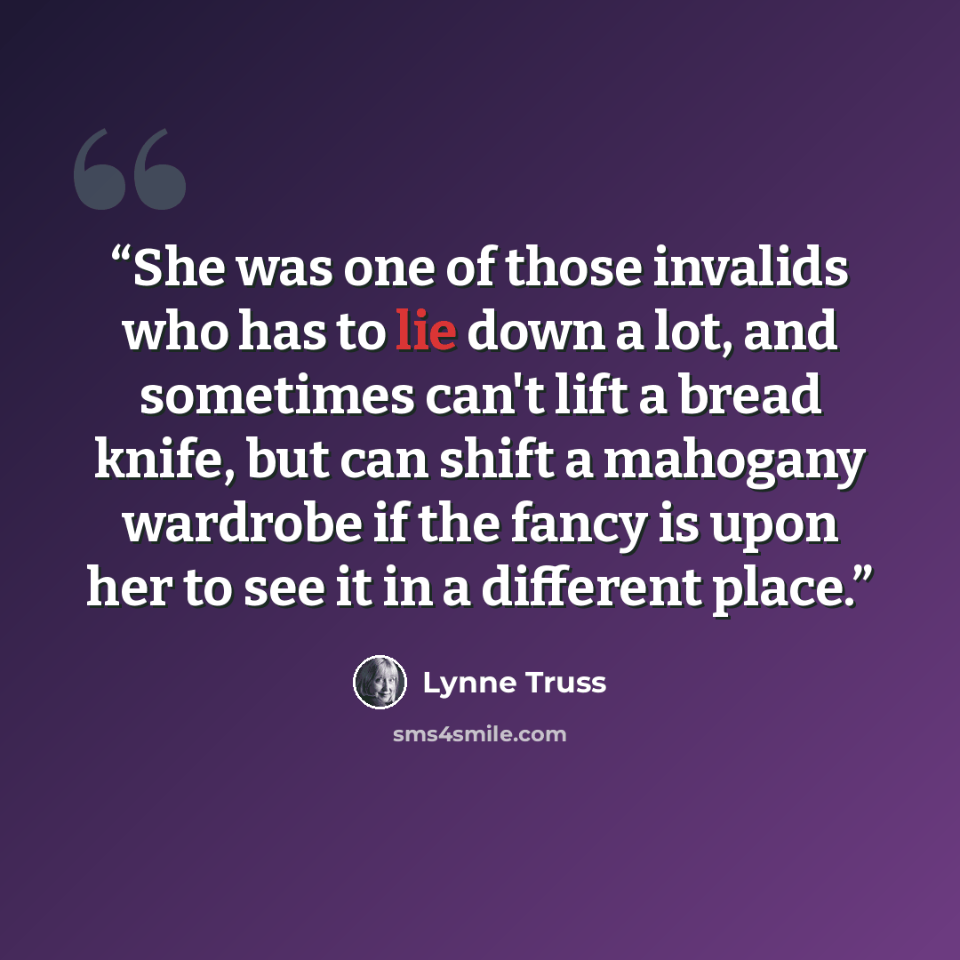 “She was one of those invalids who has to lie down a lot, and sometimes can't lift a bread knife, but can shift a mahogany wardrobe if the fancy is upon her to see it in a different place.” quote by Lynne Truss