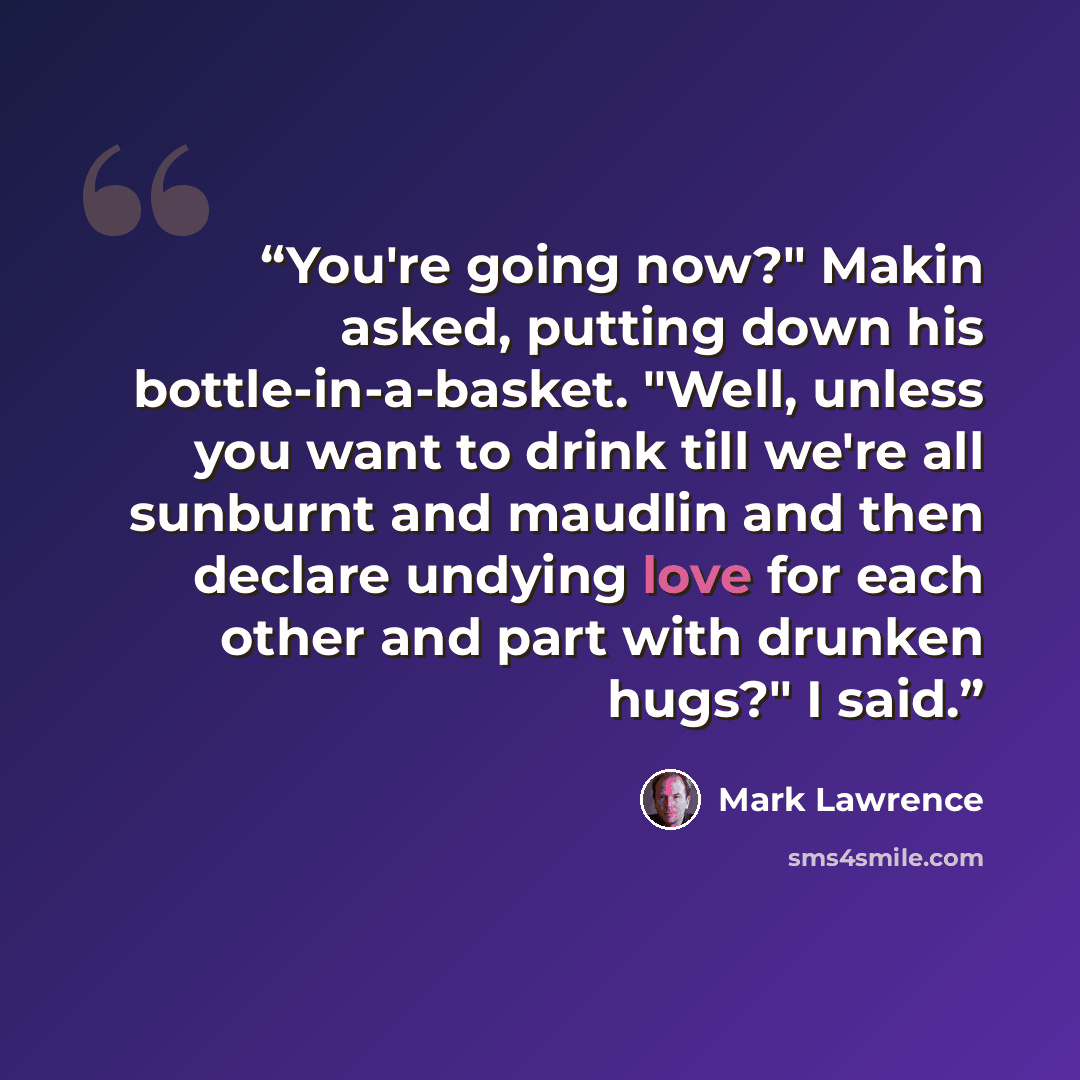 “You're going now?" Makin asked, putting down his bottle-in-a-basket. "Well, unless you want to drink till we're all sunburnt and maudlin and then declare undying love for each other and part with drunken hugs?" I said.” quote by Mark Lawrence