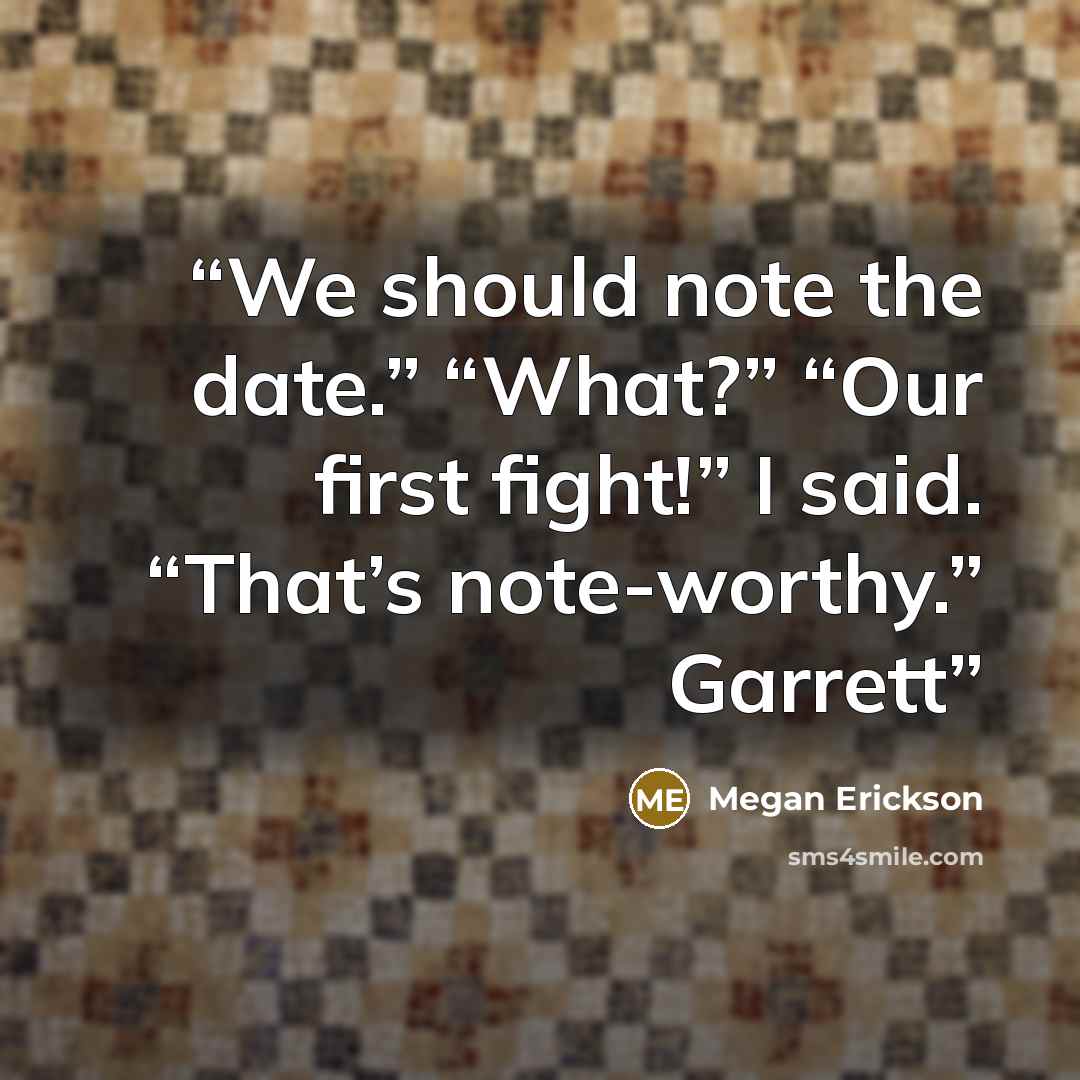 “We should note the date.” “What?” “Our first fight!” I said. “That’s note-worthy.” Garrett” quote by Megan Erickson
