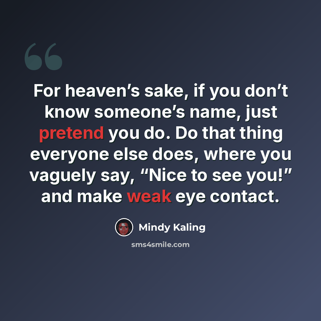 “For heaven’s sake, if you don’t know someone’s name, just pretend you do. Do that thing everyone else does, where you vaguely say, “Nice to see you!” and make weak eye contact.” quote by Mindy Kaling