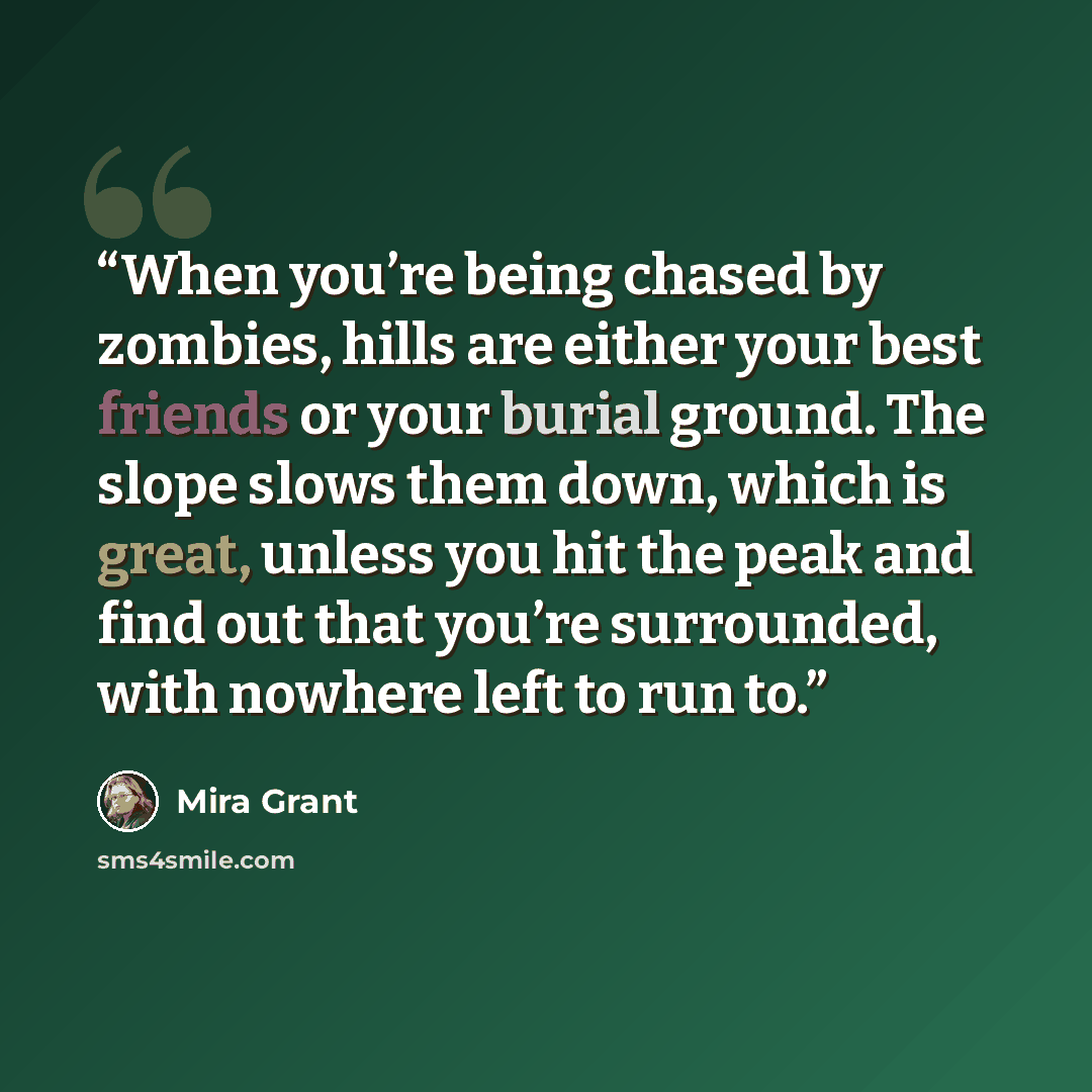 “When you’re being chased by zombies, hills are either your best friends or your burial ground. The slope slows them down, which is great, unless you hit the peak and find out that you’re surrounded, with nowhere left to run to.” quote by Mira Grant
