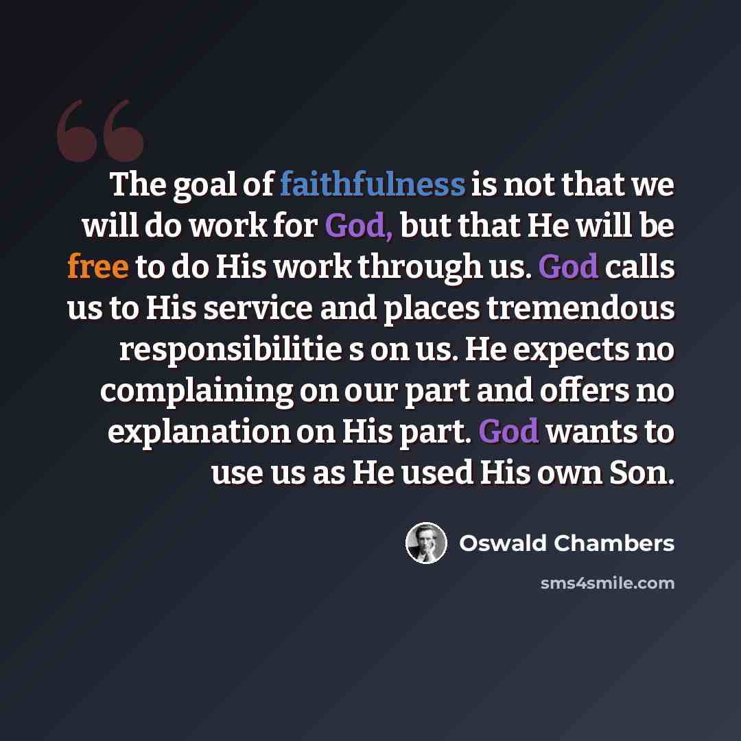 “The goal of faithfulness is not that we will do work for God, but that He will be free to do His work through us. God calls us to His service and places tremendous responsibilitie s on us. He expects no complaining on our part and offers no explanation on His part. God wants to use us as He used…” quote by Oswald Chambers