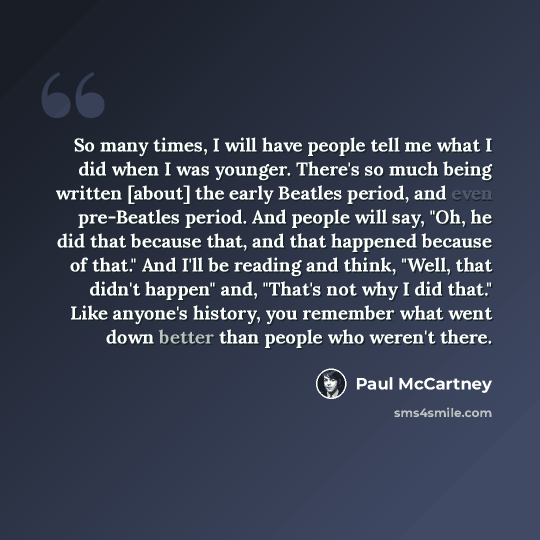“So many times, I will have people tell me what I did when I was younger. There's so much being written [about] the early Beatles period, and even pre-Beatles period. And people will say, "Oh, he did that because that, and that happened because of that." And I'll be reading and think, "Well, that…” quote by Paul McCartney