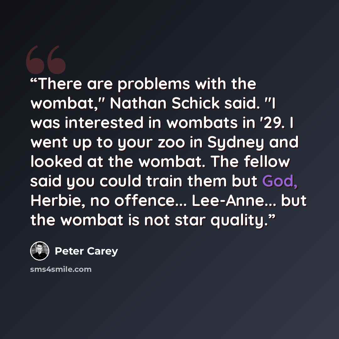 “There are problems with the wombat," Nathan Schick said. "I was interested in wombats in '29. I went up to your zoo in Sydney and looked at the wombat. The fellow said you could train them but God, Herbie, no offence... Lee-Anne... but the wombat is not star quality.” quote by Peter Carey