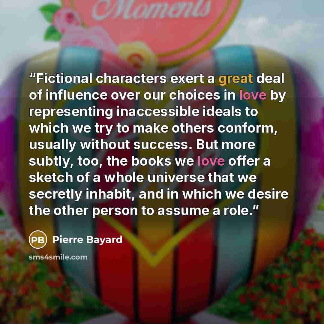 “Fictional characters exert a great deal of influence over our choices in love by representing inaccessible ideals to which we try to make others conform, usually without success. But more subtly, too, the books we love offer a sketch of a whole universe that we secretly inhabit, and in which we…” quote by Pierre Bayard