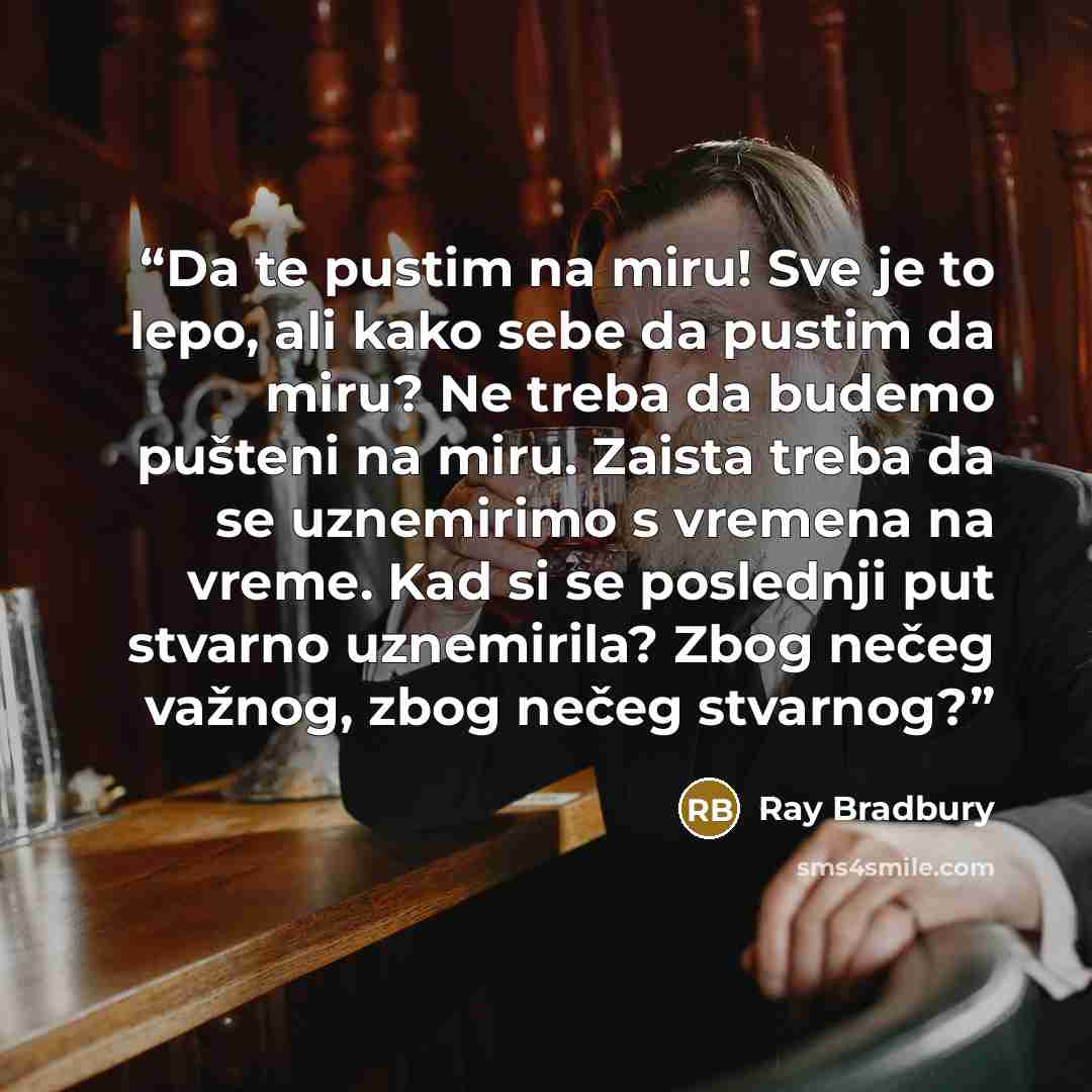“Da te pustim na miru! Sve je to lepo, ali kako sebe da pustim da miru? Ne treba da budemo pušteni na miru. Zaista treba da se uznemirimo s vremena na vreme. Kad si se poslednji put stvarno uznemirila? Zbog nečeg važnog, zbog nečeg stvarnog?” quote by Ray Bradbury